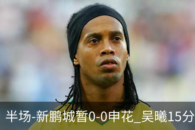半场-新鹏城暂0-0申花 吴曦15分钟伤退 戴伟浚凌空垫射中横梁